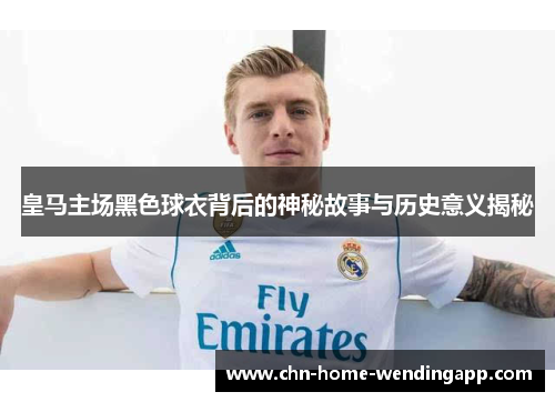 皇马主场黑色球衣背后的神秘故事与历史意义揭秘