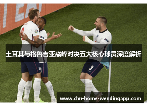土耳其与格鲁吉亚巅峰对决五大核心球员深度解析