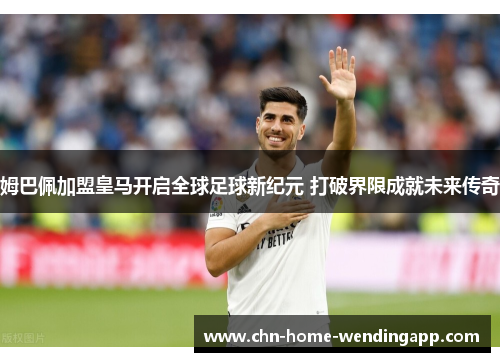 姆巴佩加盟皇马开启全球足球新纪元 打破界限成就未来传奇