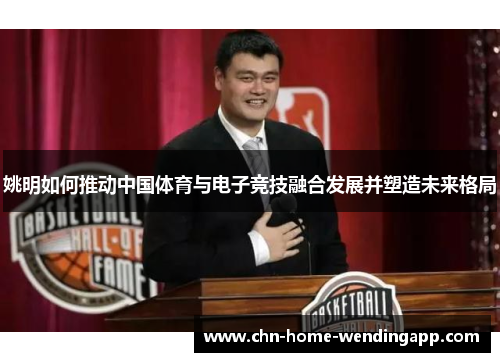 姚明如何推动中国体育与电子竞技融合发展并塑造未来格局