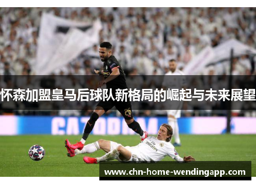 怀森加盟皇马后球队新格局的崛起与未来展望 怀森加盟皇马后球队新格局的崛起与未来展望