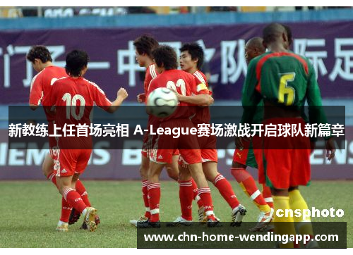 新教练上任首场亮相 A-League赛场激战开启球队新篇章 新教练上任首场亮相 A-League赛场激战开启球队新篇章