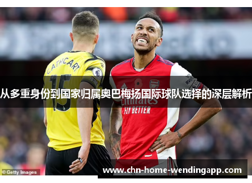 从多重身份到国家归属奥巴梅扬国际球队选择的深层解析 从多重身份到国家归属奥巴梅扬国际球队选择的深层解析