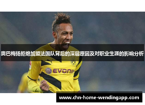 奥巴梅扬拒绝加盟法国队背后的深层原因及对职业生涯的影响分析