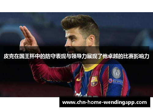 皮克在国王杯中的防守表现与领导力展现了他卓越的比赛影响力