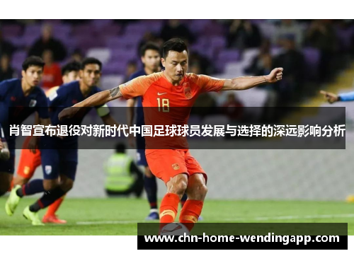 肖智宣布退役对新时代中国足球球员发展与选择的深远影响分析