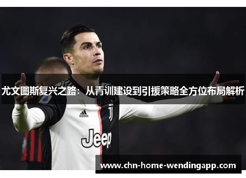 尤文图斯复兴之路：从青训建设到引援策略全方位布局解析