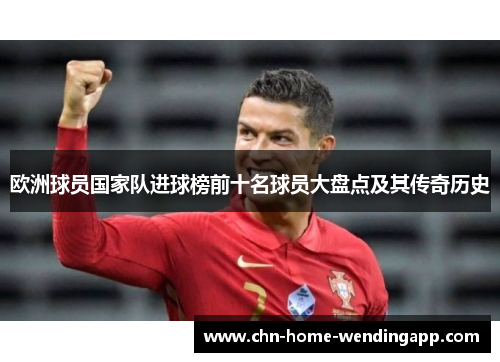 欧洲球员国家队进球榜前十名球员大盘点及其传奇历史