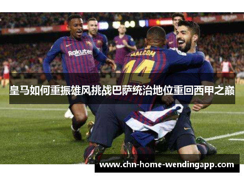 皇马如何重振雄风挑战巴萨统治地位重回西甲之巅