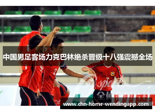 中国男足客场力克巴林绝杀晋级十八强震撼全场