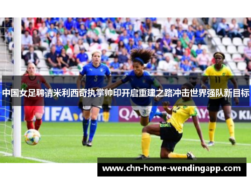中国女足聘请米利西奇执掌帅印开启重建之路冲击世界强队新目标