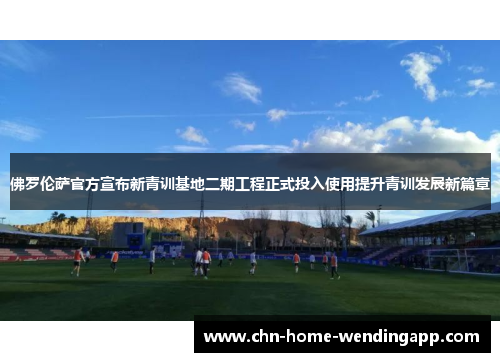 佛罗伦萨官方宣布新青训基地二期工程正式投入使用提升青训发展新篇章