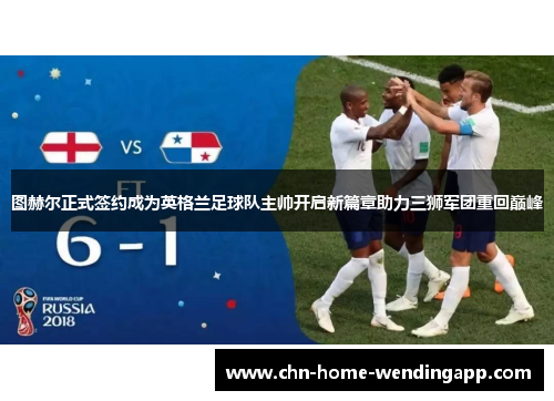 图赫尔正式签约成为英格兰足球队主帅开启新篇章助力三狮军团重回巅峰