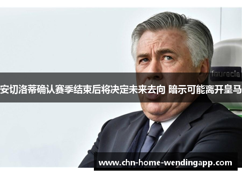 安切洛蒂确认赛季结束后将决定未来去向 暗示可能离开皇马