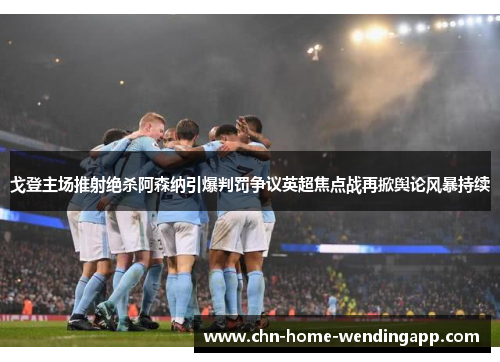 戈登主场推射绝杀阿森纳引爆判罚争议英超焦点战再掀舆论风暴持续