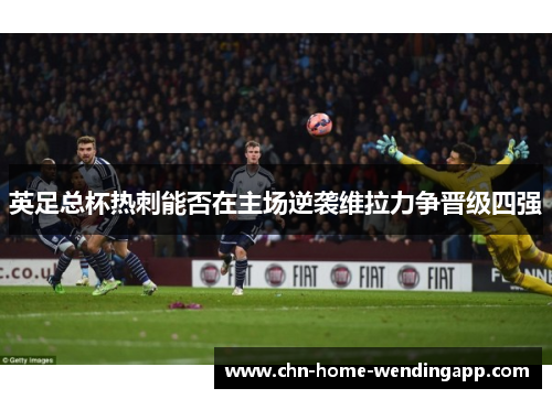英足总杯热刺能否在主场逆袭维拉力争晋级四强