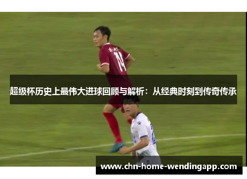 超级杯历史上最伟大进球回顾与解析：从经典时刻到传奇传承