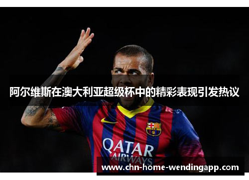阿尔维斯在澳大利亚超级杯中的精彩表现引发热议