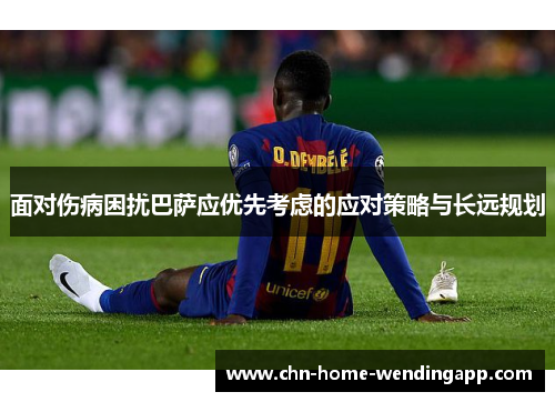 面对伤病困扰巴萨应优先考虑的应对策略与长远规划