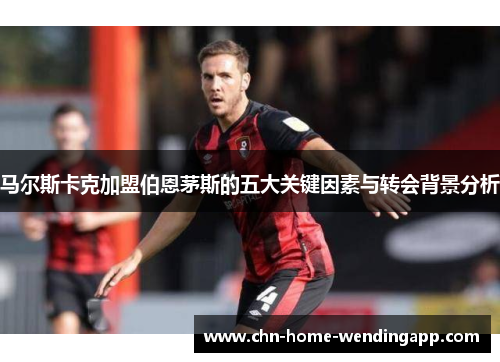 马尔斯卡克加盟伯恩茅斯的五大关键因素与转会背景分析