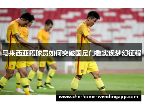 马来西亚籍球员如何突破国足门槛实现梦幻征程