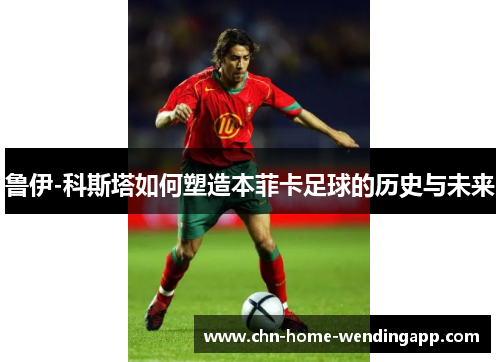 鲁伊-科斯塔如何塑造本菲卡足球的历史与未来