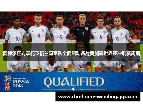 图赫尔正式掌舵英格兰国家队全面启动备战美加墨世界杯冲刺新周期