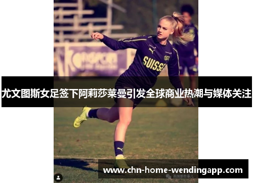 尤文图斯女足签下阿莉莎莱曼引发全球商业热潮与媒体关注