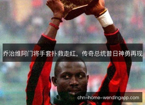 乔治维阿门将手套扑救走红，传奇总统昔日神勇再现